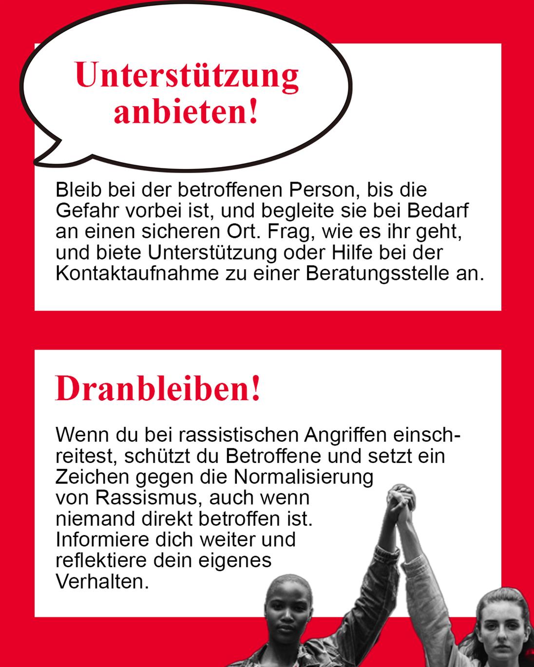 Unterstützung anbieten!
Bleib bei der betroffenen Person und biete Begleitung oder Hilfe bei der Kontaktaufnahme zu Beratungsstellen an.
Dranbleiben!
Spiele Vorfälle nicht herunter und positioniere dich weiterhin klar gegen Rassismus.